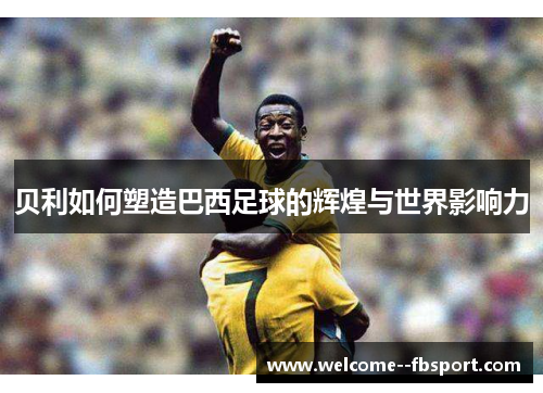 贝利如何塑造巴西足球的辉煌与世界影响力