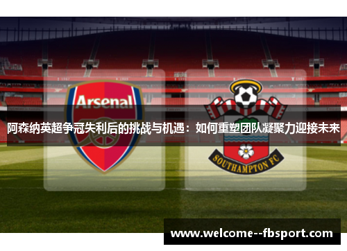 阿森纳英超争冠失利后的挑战与机遇：如何重塑团队凝聚力迎接未来