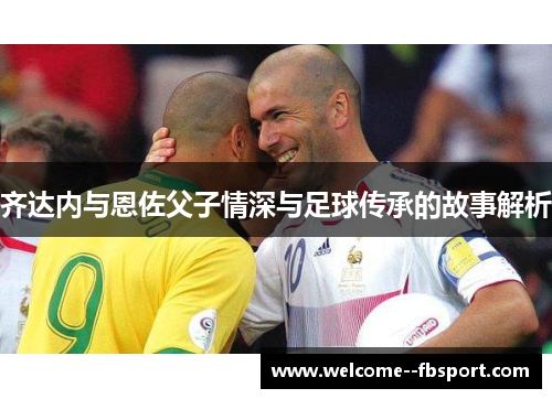 齐达内与恩佐父子情深与足球传承的故事解析