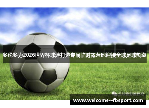 多伦多为2026世界杯球迷打造专属临时露营地迎接全球足球热潮