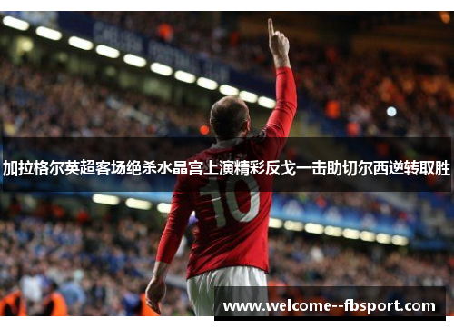 加拉格尔英超客场绝杀水晶宫上演精彩反戈一击助切尔西逆转取胜 加拉格尔英超客场绝杀水晶宫上演精彩反戈一击助切尔西逆转取胜
