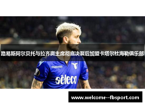 路易斯阿尔贝托与拉齐奥主席彻底决裂后加盟卡塔尔杜海勒俱乐部 路易斯阿尔贝托与拉齐奥主席彻底决裂后加盟卡塔尔杜海勒俱乐部